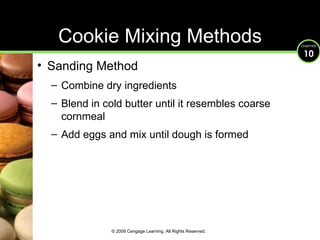 Cookie Mixing Methods Sanding Method Combine dry ingredients Blend in cold butter until it resembles coarse cornmeal Add eggs and mix until dough is formed © 2009 Cengage Learning. All Rights Reserved. 