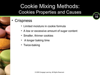 Crispness Limited moisture in cookie formula A low or excessive amount of sugar content Smaller, thinner cookies  A longer baking time Twice-baking Cookie Mixing Methods: Cookies Properties and Causes © 2009 Cengage Learning. All Rights Reserved. 