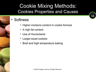 Softness Higher moisture content in cookie formula A high fat content Use of Humectants Larger-sized cookies Brief and high temperature baking Cookie Mixing Methods: Cookies Properties and Causes © 2009 Cengage Learning. All Rights Reserved. 