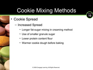 Cookie Spread Increased Spread Longer fat-sugar mixing in creaming method Use of smaller granule sugar Lower protein content flour Warmer cookie dough before baking Cookie Mixing Methods © 2009 Cengage Learning. All Rights Reserved. 