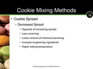 Cookie Spread Decreased Spread Opposite of increasing spread Less creaming Lower amount of chemical leavening Increase toughening ingredients Higher baking temperature Cookie Mixing Methods © 2009 Cengage Learning. All Rights Reserved. 