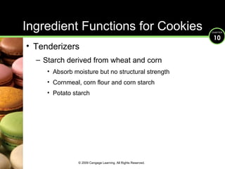 Ingredient Functions for Cookies Tenderizers Starch derived from wheat and corn Absorb moisture but no structural strength Cornmeal, corn flour and corn starch Potato starch © 2009 Cengage Learning. All Rights Reserved. 
