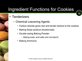 Ingredient Functions for Cookies Tenderizers Chemical Leavening Agents Carbon dioxide gives rise and tender texture to the cookies Baking Soda (sodium bicarbonate) Double acting Baking Powder  Baking soda, acid salts and cornstarch Baking Ammonia © 2009 Cengage Learning. All Rights Reserved. 