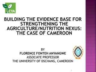 BUILDING THE EVIDENCE BASE FOR
STRENGTHENING THE
AGRICULTURE/NUTRITION NEXUS:
THE CASE OF CAMEROON
BY
FLORENCE FONTEH ANYANGWE
ASSOCIATE PROFESSOR
THE UNIVERSITY OF DSCHANG, CAMEROON
1
 