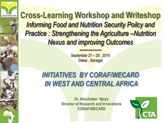 Dr. Aboubakar Njoya
Director of Research and Innovations
CORAF/WECARD
Cross-Learning Workshop and Writeshop
Informing Food and Nutrition Security Poilcy and
Practice : Strengthening the Agriculture –Nutrition
Nexus and improving Outcomes
------------
September 21 – 25 , 2015
Dakar , Senegal
INITIATIVES BY CORAF/WECARD
IN WEST AND CENTRAL AFRICA
 
