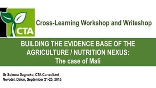 BUILDING THE EVIDENCE BASE OF THE
AGRICULTURE / NUTRITION NEXUS:
The case of Mali
Dr Sokona Dagnoko, CTA Consultant
Novotel, Dakar, September 21-25, 2015
Cross-Learning Workshop and Writeshop
 