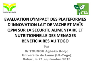 EVALUATION D’IMPACT DES PLATEFORMES
D’INNOVATION LAIT DE VACHE ET MAĪS
QPM SUR LA SECURITE ALIMENTAIRE ET
NUTRITIONNELLE DES MENAGES
BENEFICIAIRES AU TOGO
Par
Dr TOUNOU Agbeko Kodjo
Université de Lomé (UL-Togo)
Dakar, le 21 septembre 2015
 