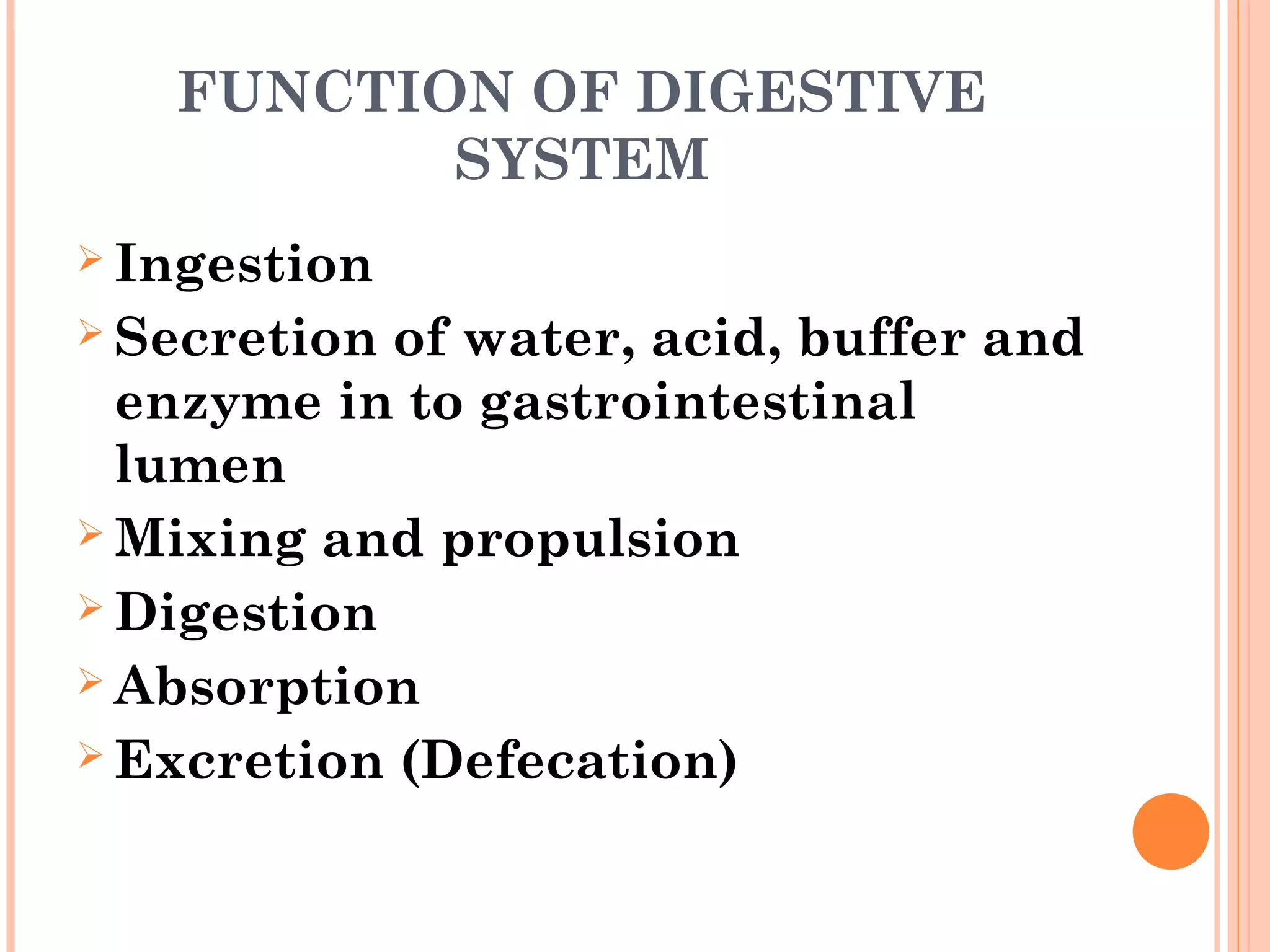 FUNCTION OF DIGESTIVE
SYSTEM
 Ingestion
 Secretion of water, acid, buffer and
enzyme in to gastrointestinal
lumen
 Mixing and propulsion
 Digestion
 Absorption
 Excretion (Defecation)
 
