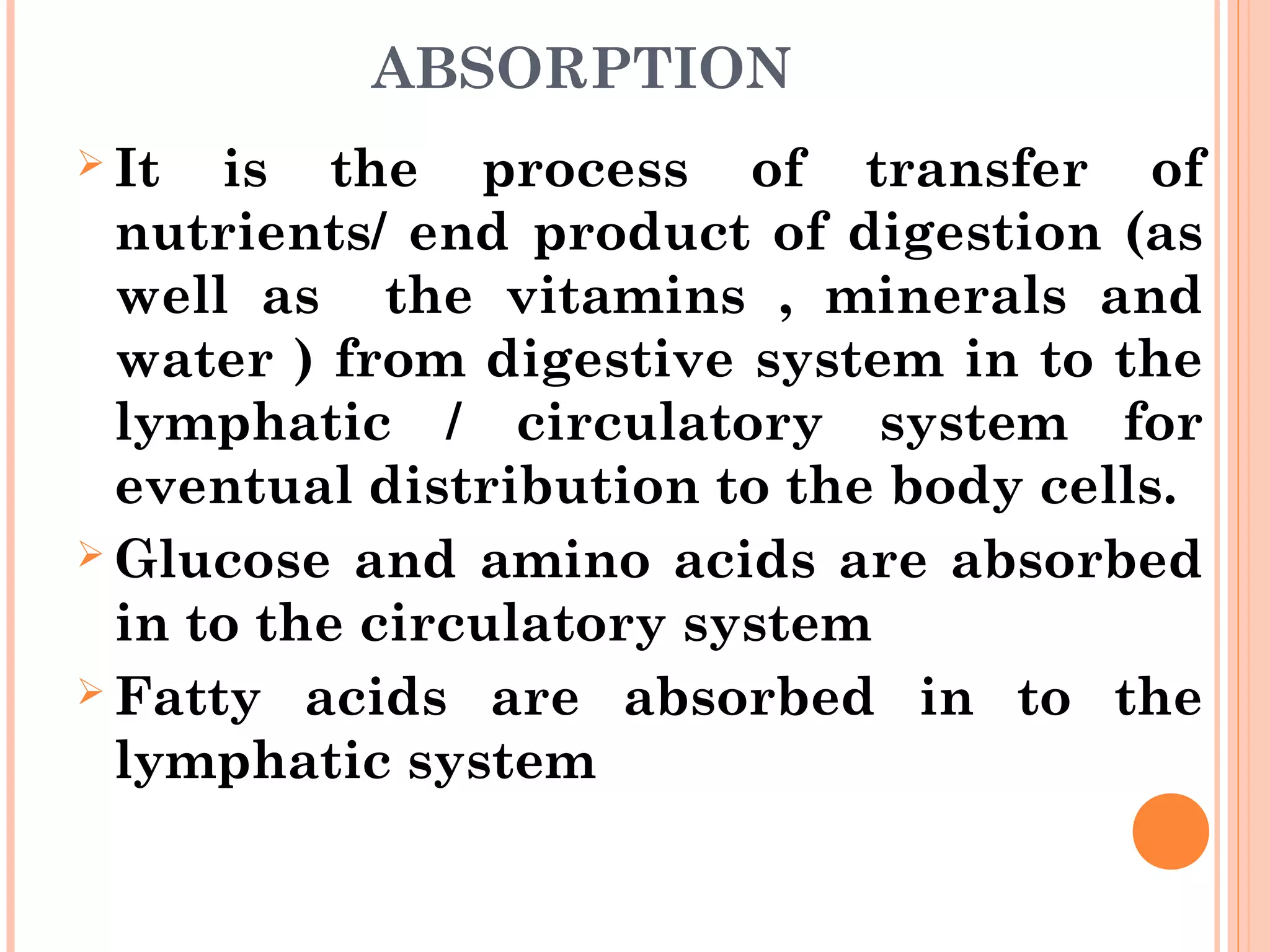 ABSORPTION
 It is the process of transfer of
nutrients/ end product of digestion (as
well as the vitamins , minerals and
water ) from digestive system in to the
lymphatic / circulatory system for
eventual distribution to the body cells.
 Glucose and amino acids are absorbed
in to the circulatory system
 Fatty acids are absorbed in to the
lymphatic system
 
