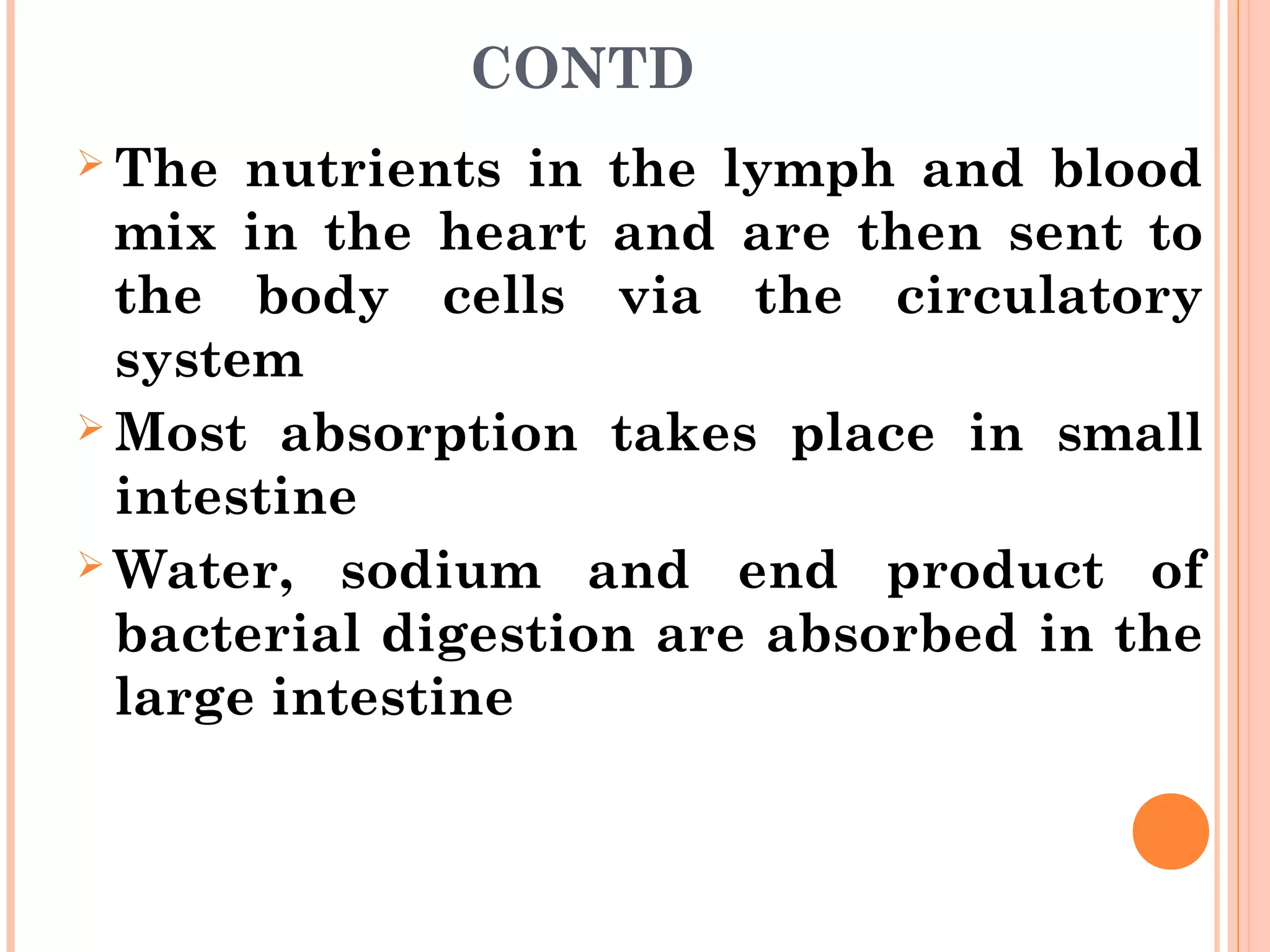 CONTD
 The nutrients in the lymph and blood
mix in the heart and are then sent to
the body cells via the circulatory
system
 Most absorption takes place in small
intestine
 Water, sodium and end product of
bacterial digestion are absorbed in the
large intestine
 
