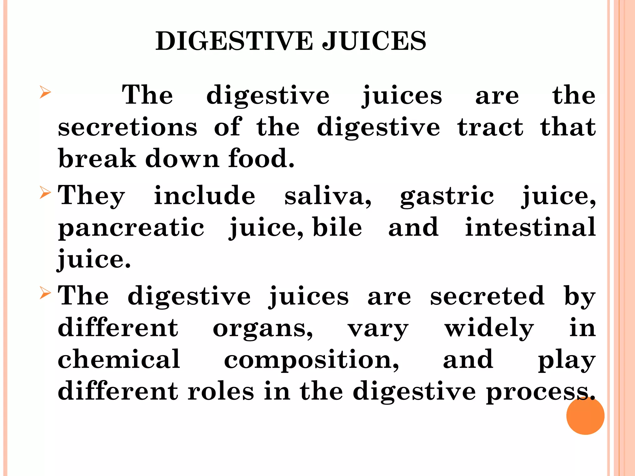 DIGESTIVE JUICES
 The digestive juices are the
secretions of the digestive tract that
break down food.
 They include saliva, gastric juice,
pancreatic juice, bile and intestinal
juice.
 The digestive juices are secreted by
different organs, vary widely in
chemical composition, and play
different roles in the digestive process.
 