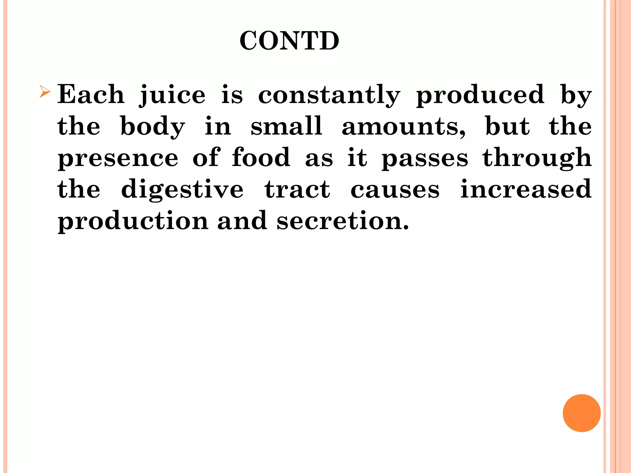 CONTD
 Each juice is constantly produced by
the body in small amounts, but the
presence of food as it passes through
the digestive tract causes increased
production and secretion.
 