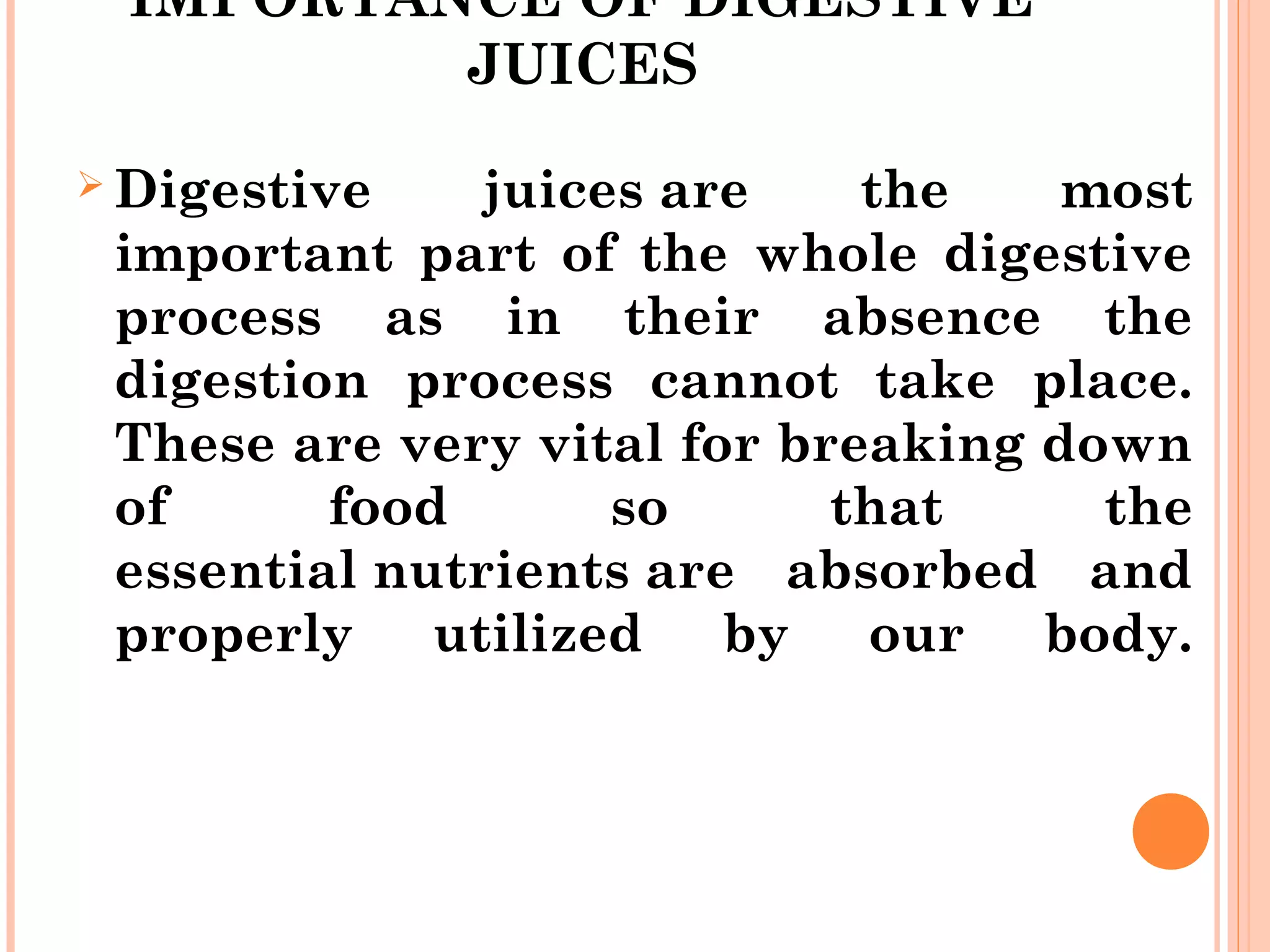 IMPORTANCE OF DIGESTIVE
JUICES
 Digestive juices are the most
important part of the whole digestive
process as in their absence the
digestion process cannot take place.
These are very vital for breaking down
of food so that the
essential nutrients are absorbed and
properly utilized by our body.
 