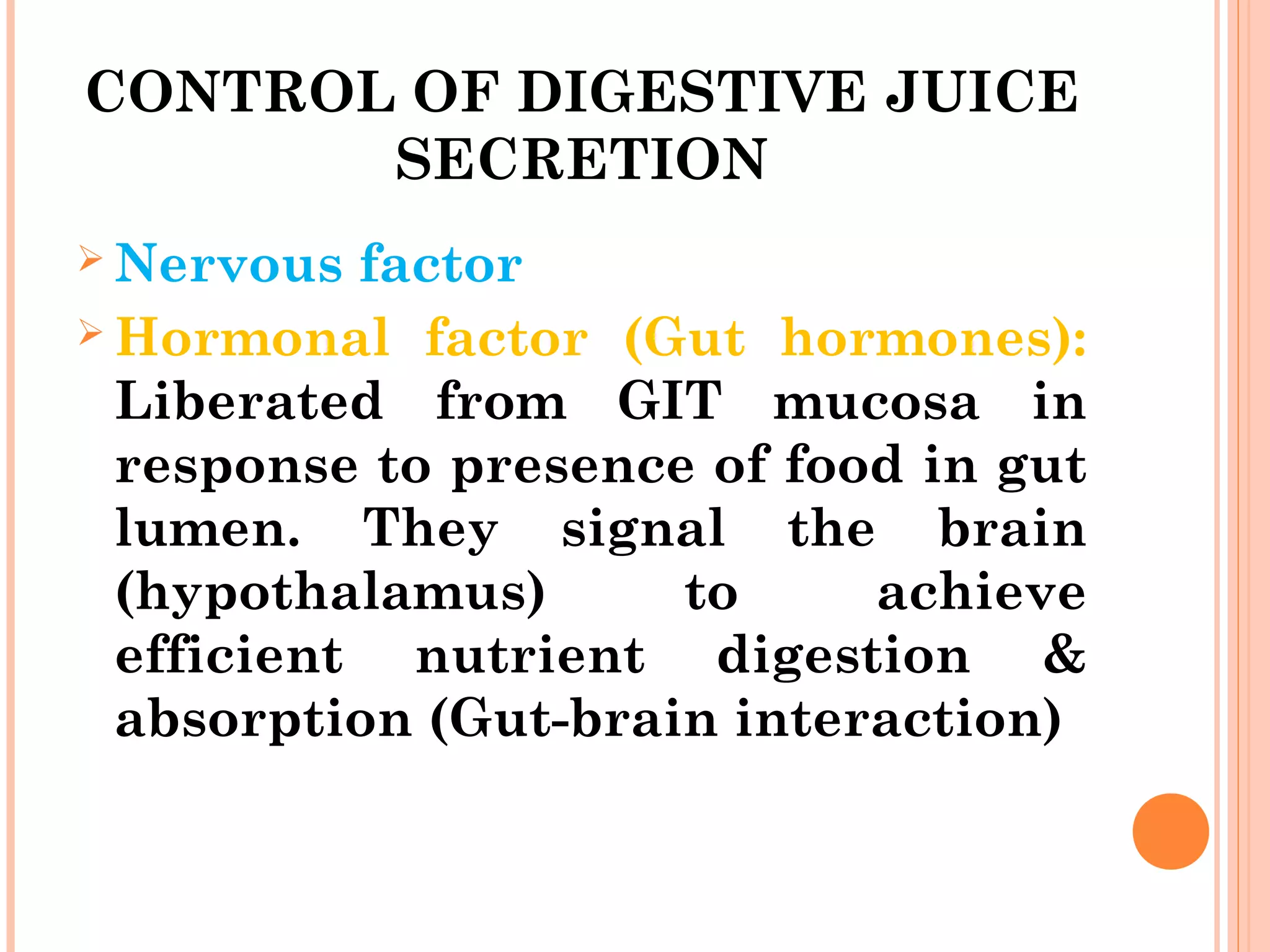 CONTROL OF DIGESTIVE JUICE
SECRETION
 Nervous factor
 Hormonal factor (Gut hormones):
Liberated from GIT mucosa in
response to presence of food in gut
lumen. They signal the brain
(hypothalamus) to achieve
efficient nutrient digestion &
absorption (Gut-brain interaction)
 