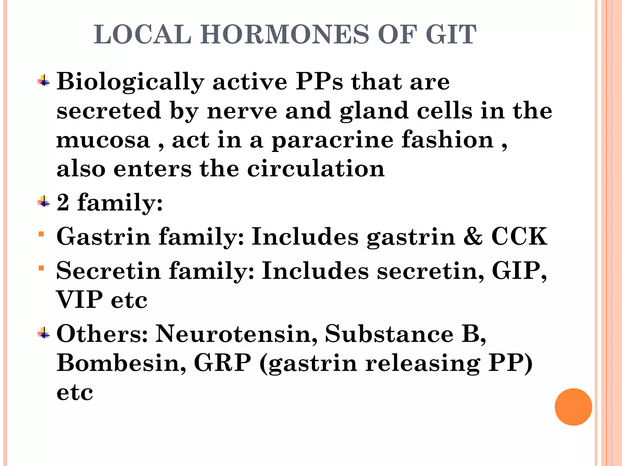 LOCAL HORMONES OF GIT
Biologically active PPs that are
secreted by nerve and gland cells in the
mucosa , act in a paracrine fashion ,
also enters the circulation
2 family:
 Gastrin family: Includes gastrin & CCK
 Secretin family: Includes secretin, GIP,
VIP etc
Others: Neurotensin, Substance B,
Bombesin, GRP (gastrin releasing PP)
etc
 