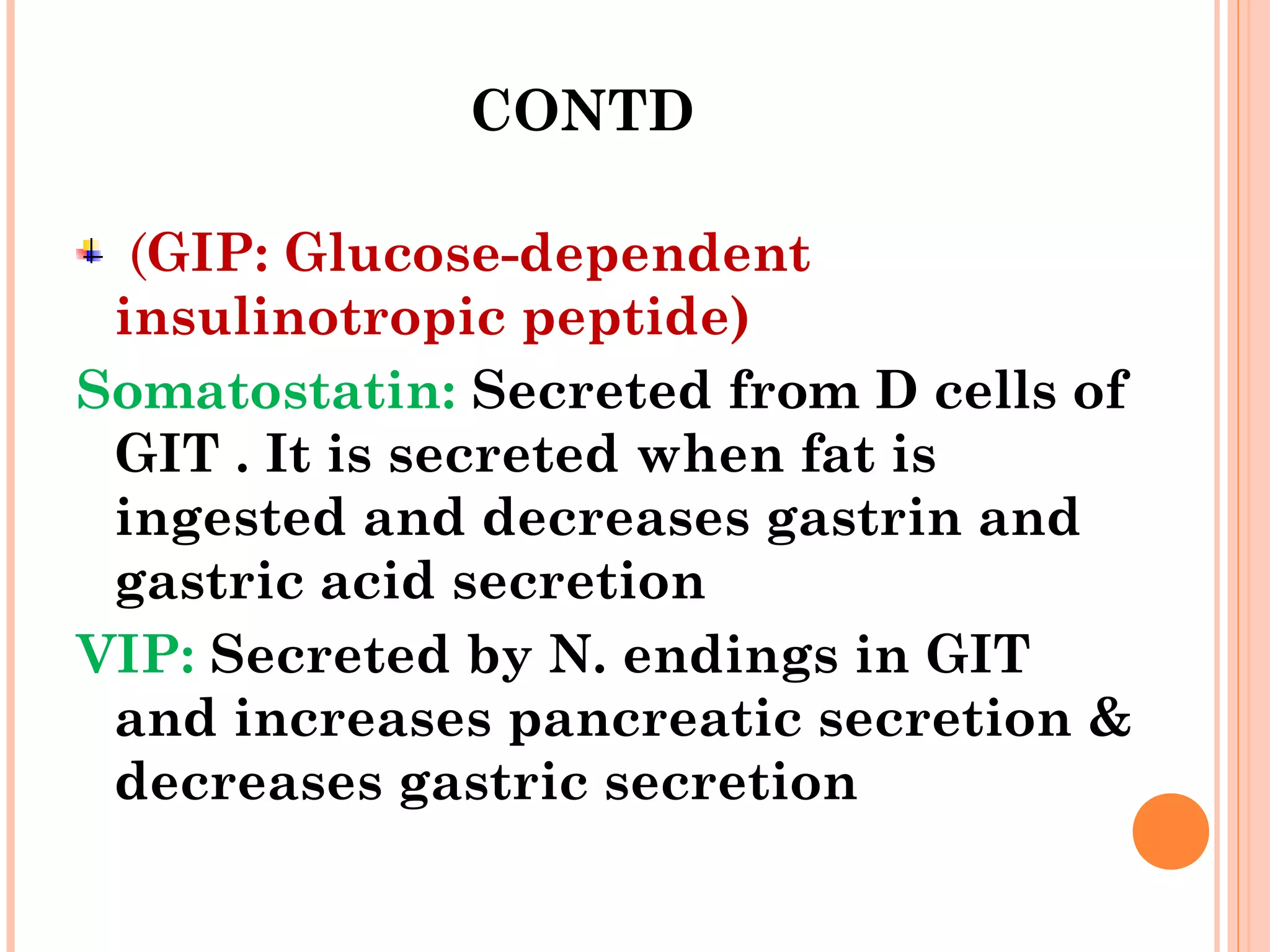 CONTD
(GIP: Glucose-dependent
insulinotropic peptide)
Somatostatin: Secreted from D cells of
GIT . It is secreted when fat is
ingested and decreases gastrin and
gastric acid secretion
VIP: Secreted by N. endings in GIT
and increases pancreatic secretion &
decreases gastric secretion
 