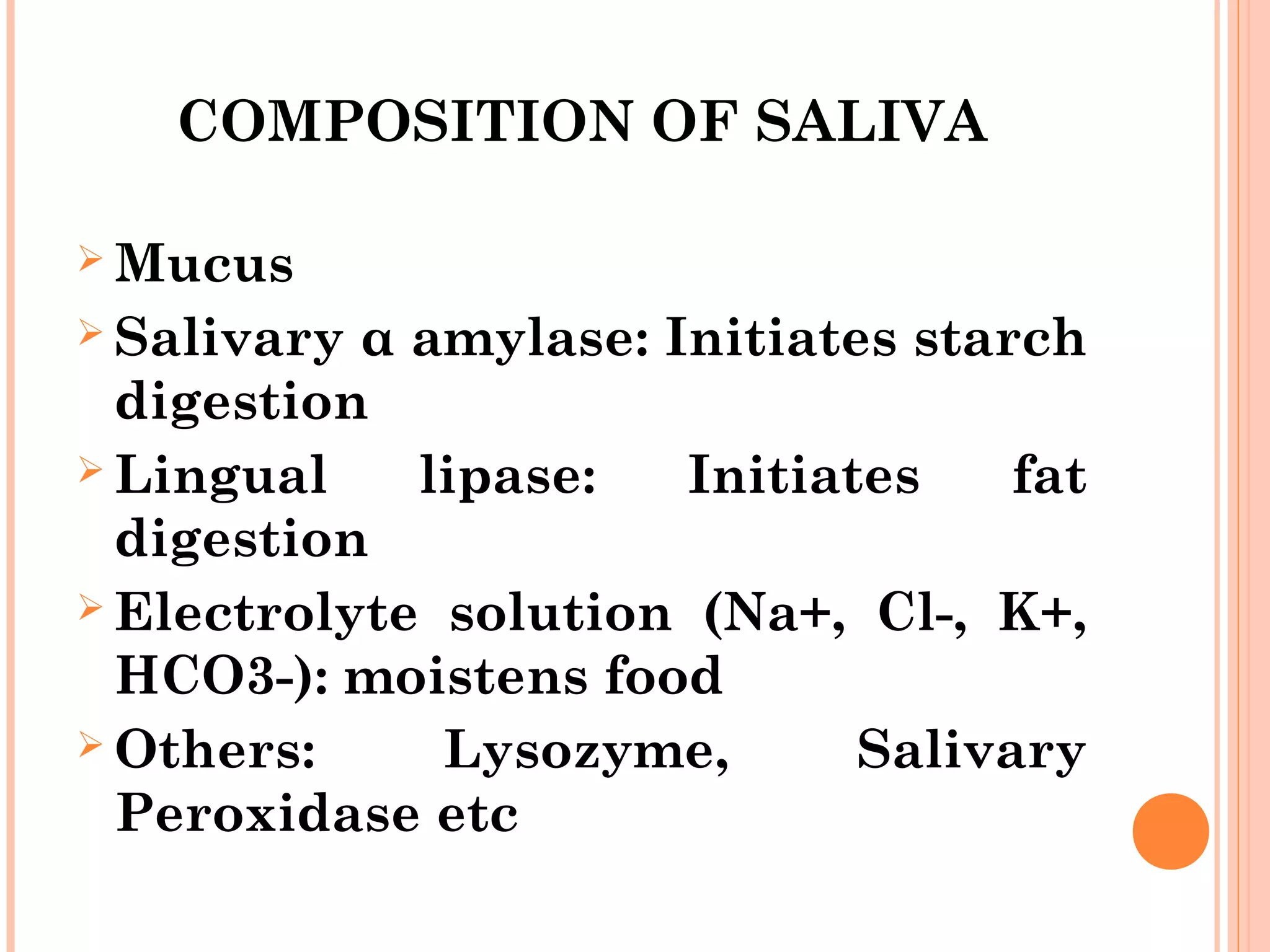 COMPOSITION OF SALIVA
 Mucus
 Salivary α amylase: Initiates starch
digestion
 Lingual lipase: Initiates fat
digestion
 Electrolyte solution (Na+, Cl-, K+,
HCO3-): moistens food
 Others: Lysozyme, Salivary
Peroxidase etc
 