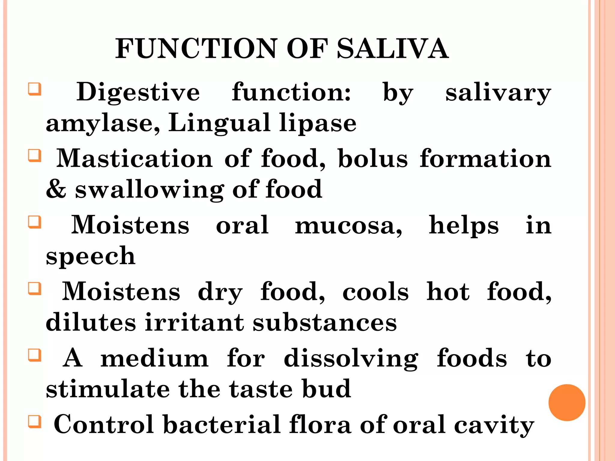 FUNCTION OF SALIVA
 Digestive function: by salivary
amylase, Lingual lipase
 Mastication of food, bolus formation
& swallowing of food
 Moistens oral mucosa, helps in
speech
 Moistens dry food, cools hot food,
dilutes irritant substances
 A medium for dissolving foods to
stimulate the taste bud
 Control bacterial flora of oral cavity
 