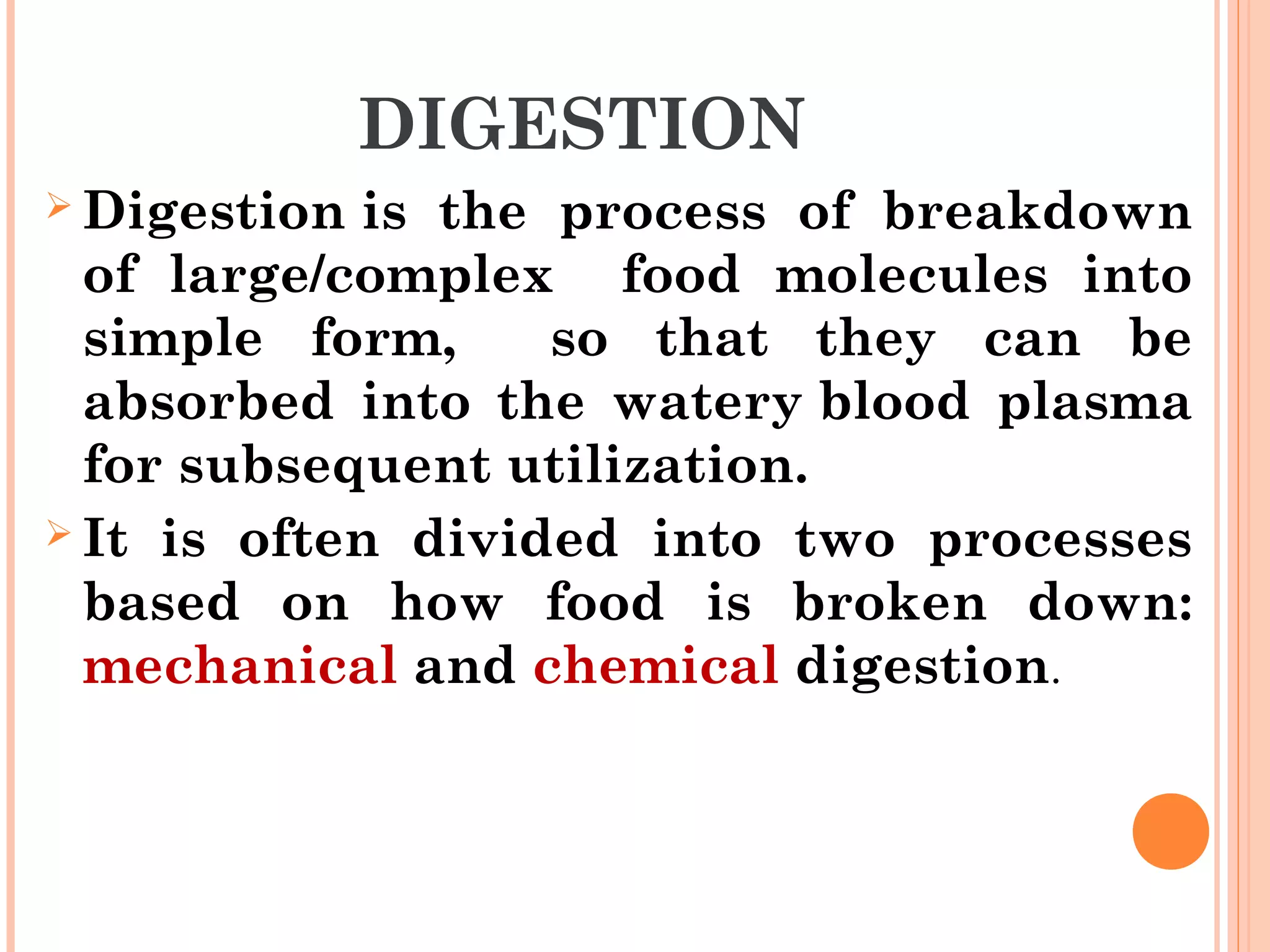 DIGESTION
 Digestion is the process of breakdown
of large/complex food molecules into
simple form, so that they can be
absorbed into the watery blood plasma
for subsequent utilization.
 It is often divided into two processes
based on how food is broken down:
mechanical and chemical digestion.
 