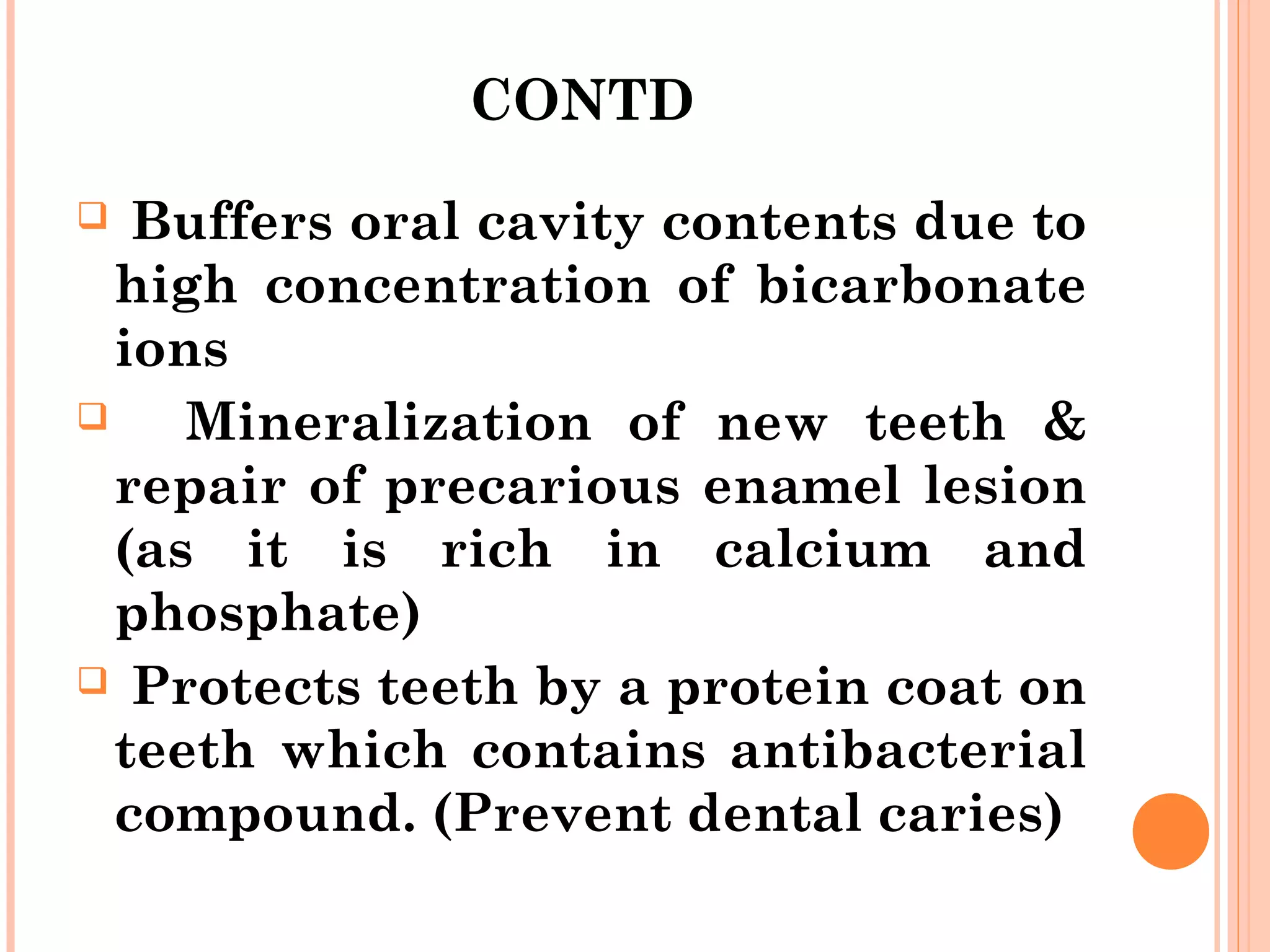 CONTD
 Buffers oral cavity contents due to
high concentration of bicarbonate
ions
 Mineralization of new teeth &
repair of precarious enamel lesion
(as it is rich in calcium and
phosphate)
 Protects teeth by a protein coat on
teeth which contains antibacterial
compound. (Prevent dental caries)
 