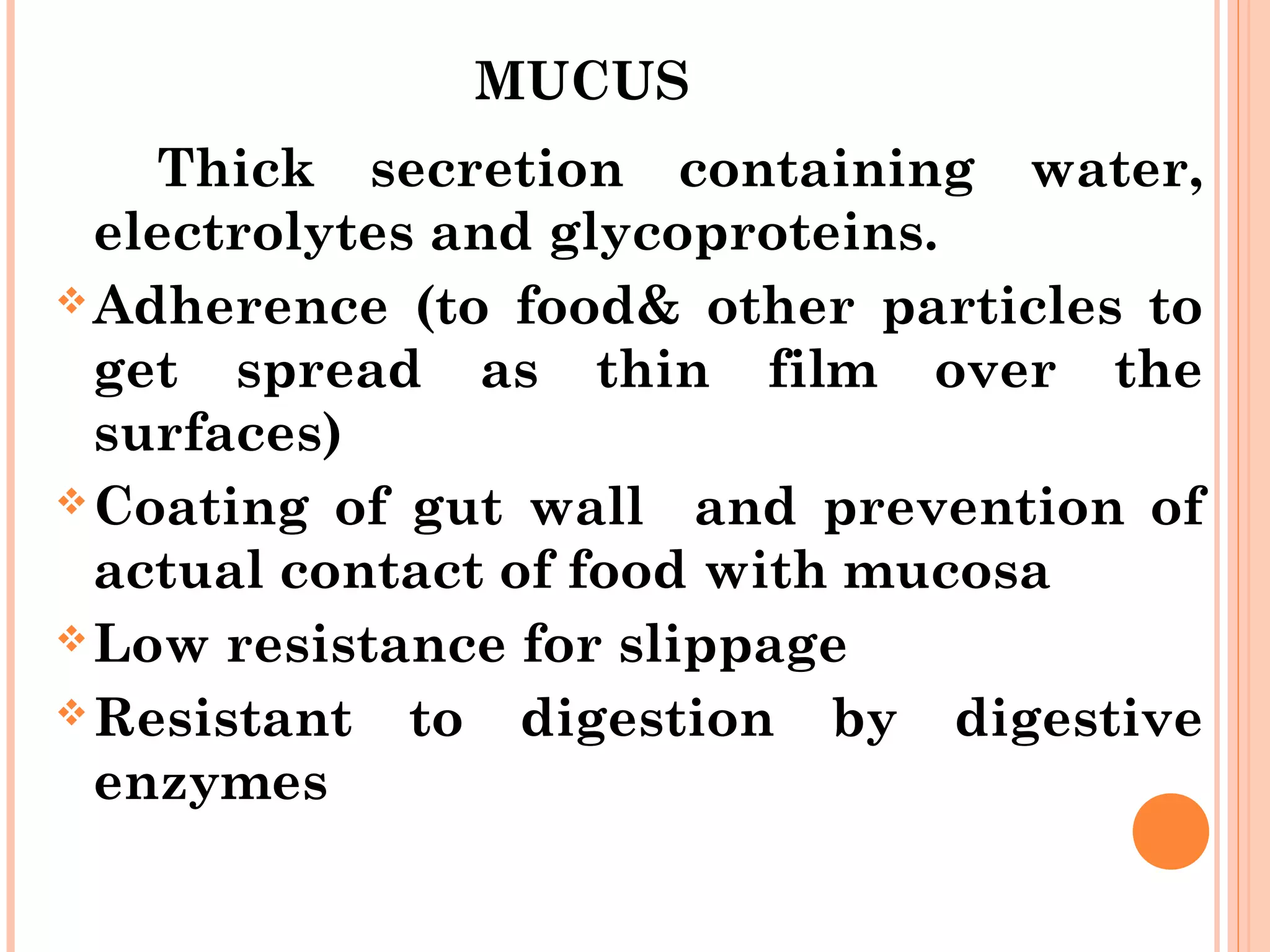MUCUS
Thick secretion containing water,
electrolytes and glycoproteins.
Adherence (to food& other particles to
get spread as thin film over the
surfaces)
Coating of gut wall and prevention of
actual contact of food with mucosa
Low resistance for slippage
Resistant to digestion by digestive
enzymes
 