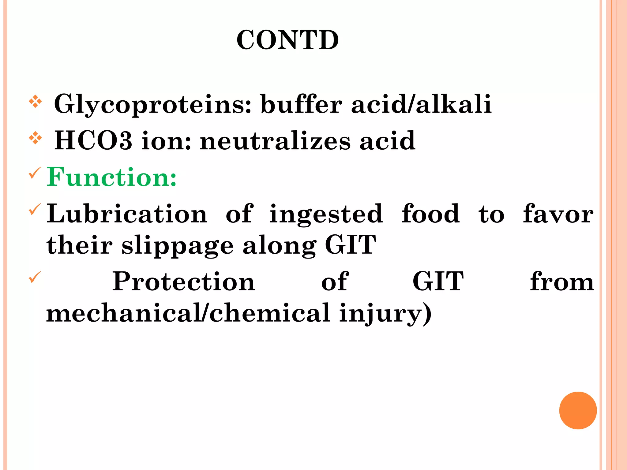 CONTD
 Glycoproteins: buffer acid/alkali
 HCO3 ion: neutralizes acid
 Function:
 Lubrication of ingested food to favor
their slippage along GIT
 Protection of GIT from
mechanical/chemical injury)
 