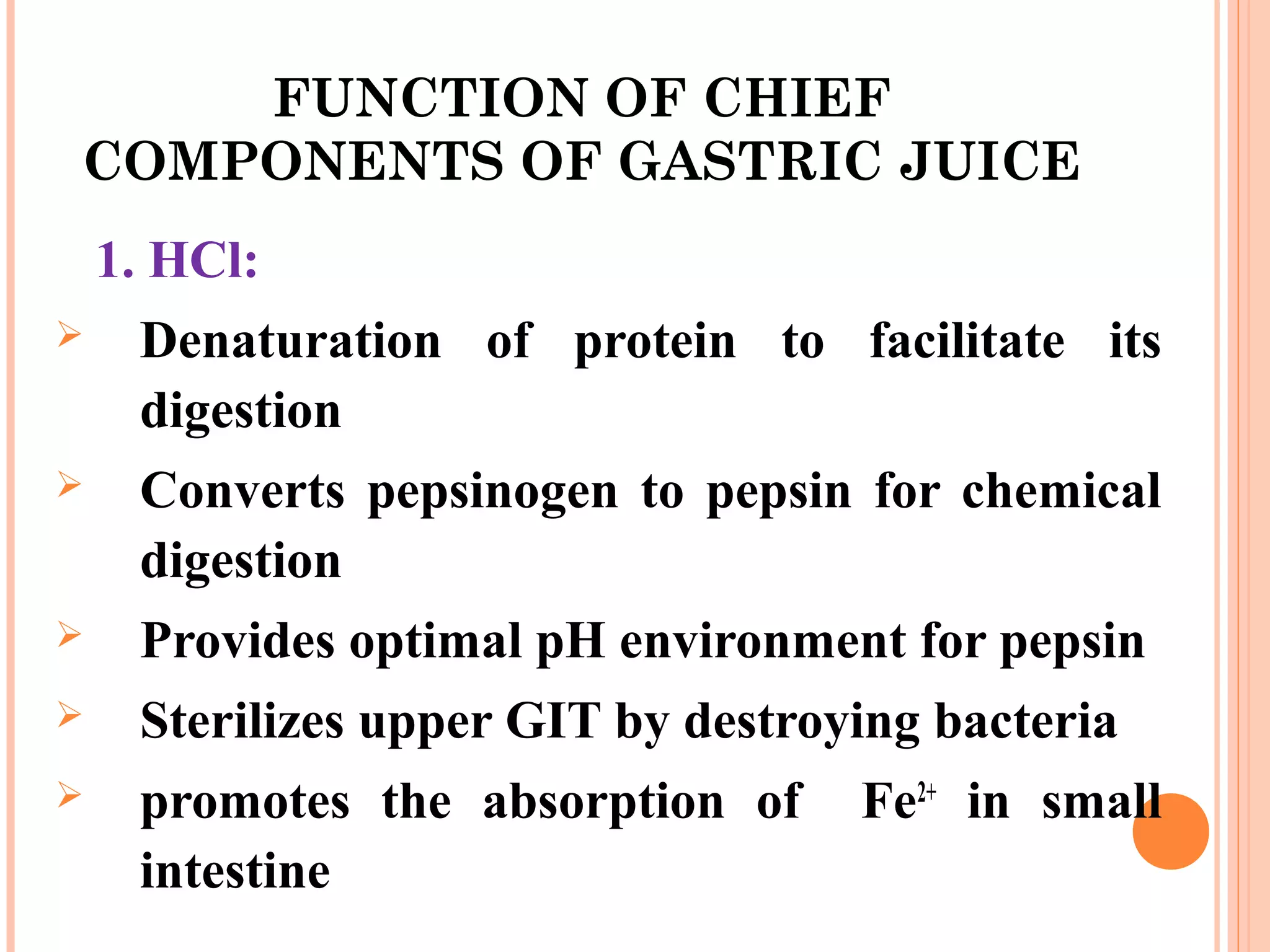 FUNCTION OF CHIEF
COMPONENTS OF GASTRIC JUICE
1. HCl:
 Denaturation of protein to facilitate its
digestion
 Converts pepsinogen to pepsin for chemical
digestion
 Provides optimal pH environment for pepsin
 Sterilizes upper GIT by destroying bacteria
 promotes the absorption of Fe2+
in small
intestine
 