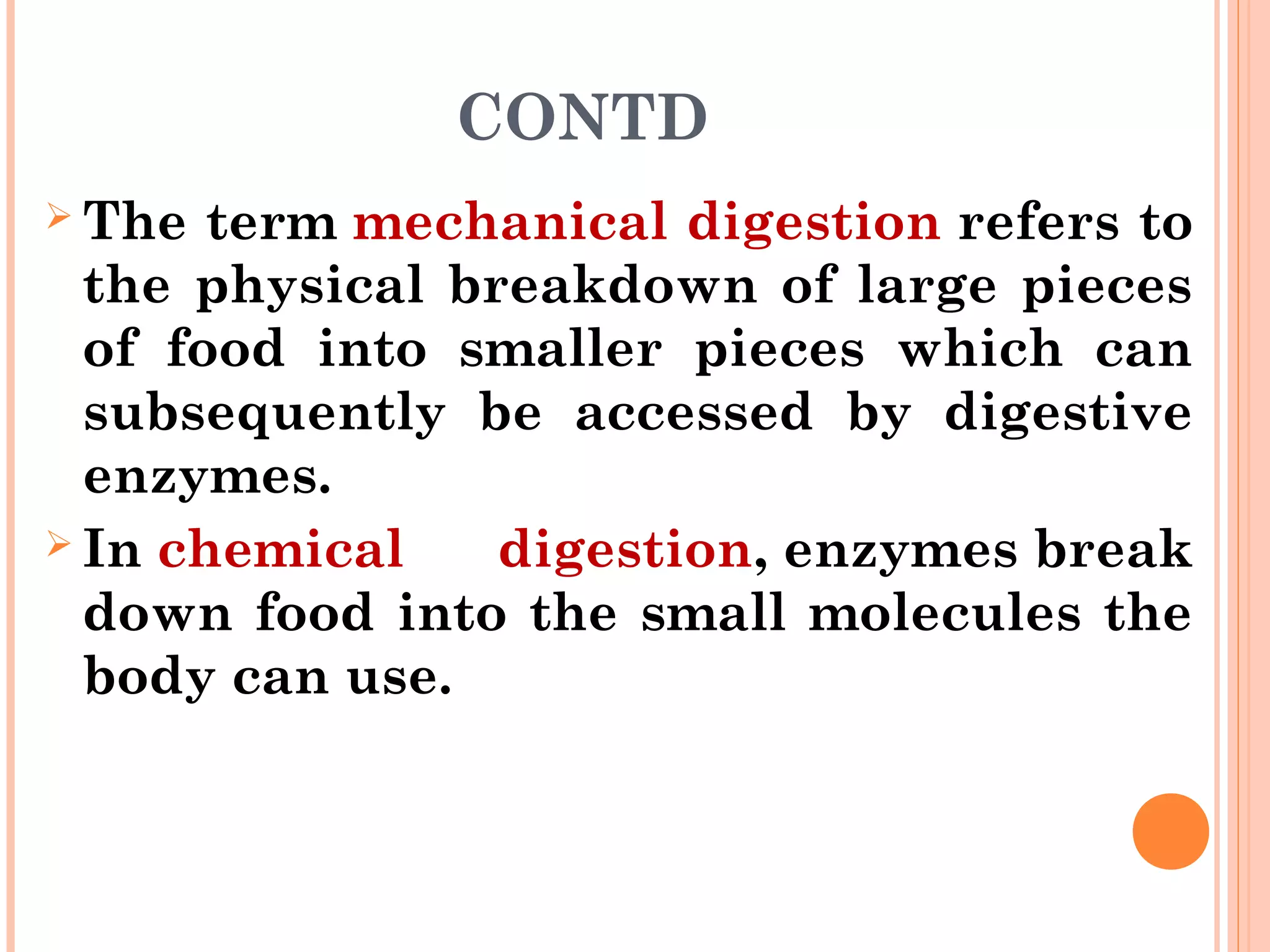 CONTD
 The term mechanical digestion refers to
the physical breakdown of large pieces
of food into smaller pieces which can
subsequently be accessed by digestive
enzymes.
 In chemical digestion, enzymes break
down food into the small molecules the
body can use.
 