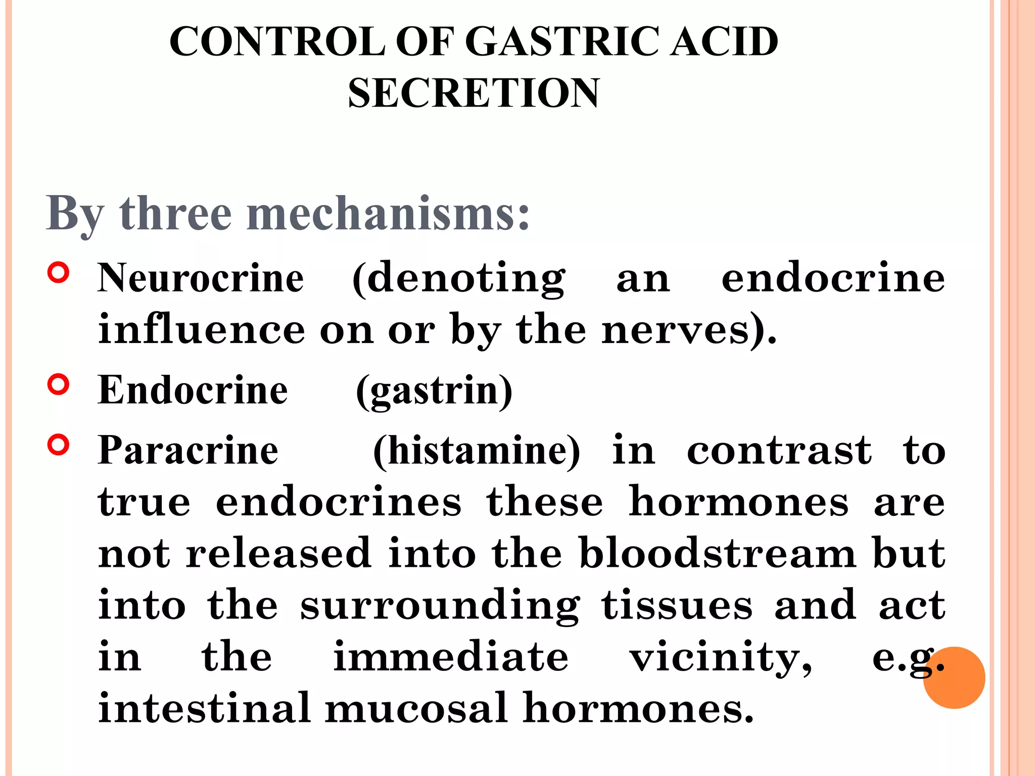 CONTROL OF GASTRIC ACID
SECRETION
By three mechanisms:
 Neurocrine (denoting an endocrine
influence on or by the nerves).
 Endocrine (gastrin)
 Paracrine (histamine) in contrast to
true endocrines these hormones are
not released into the bloodstream but
into the surrounding tissues and act
in the immediate vicinity, e.g.
intestinal mucosal hormones.
 