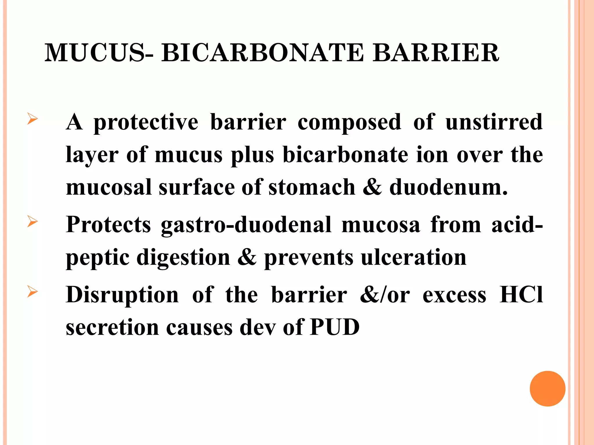 MUCUS- BICARBONATE BARRIER
 A protective barrier composed of unstirred
layer of mucus plus bicarbonate ion over the
mucosal surface of stomach & duodenum.
 Protects gastro-duodenal mucosa from acid-
peptic digestion & prevents ulceration
 Disruption of the barrier &/or excess HCl
secretion causes dev of PUD
 