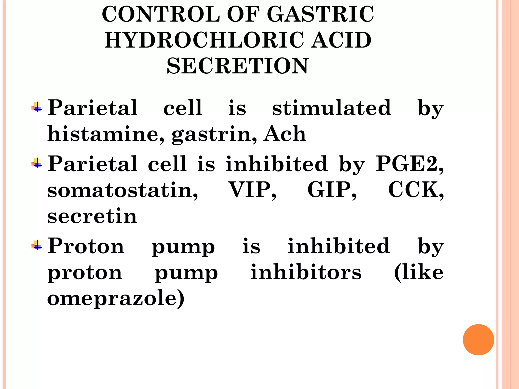 CONTROL OF GASTRIC
HYDROCHLORIC ACID
SECRETION
Parietal cell is stimulated by
histamine, gastrin, Ach
Parietal cell is inhibited by PGE2,
somatostatin, VIP, GIP, CCK,
secretin
Proton pump is inhibited by
proton pump inhibitors (like
omeprazole)
 