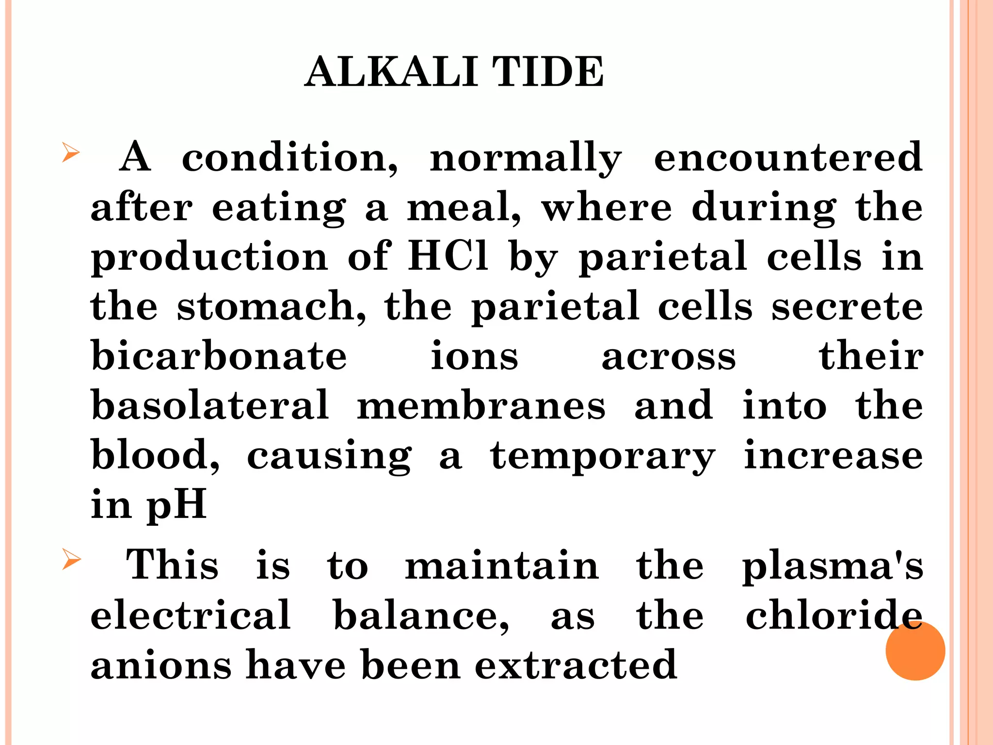 ALKALI TIDE
 A condition, normally encountered
after eating a meal, where during the
production of HCl by parietal cells in
the stomach, the parietal cells secrete
bicarbonate ions across their
basolateral membranes and into the
blood, causing a temporary increase
in pH
 This is to maintain the plasma's
electrical balance, as the chloride
anions have been extracted
 
