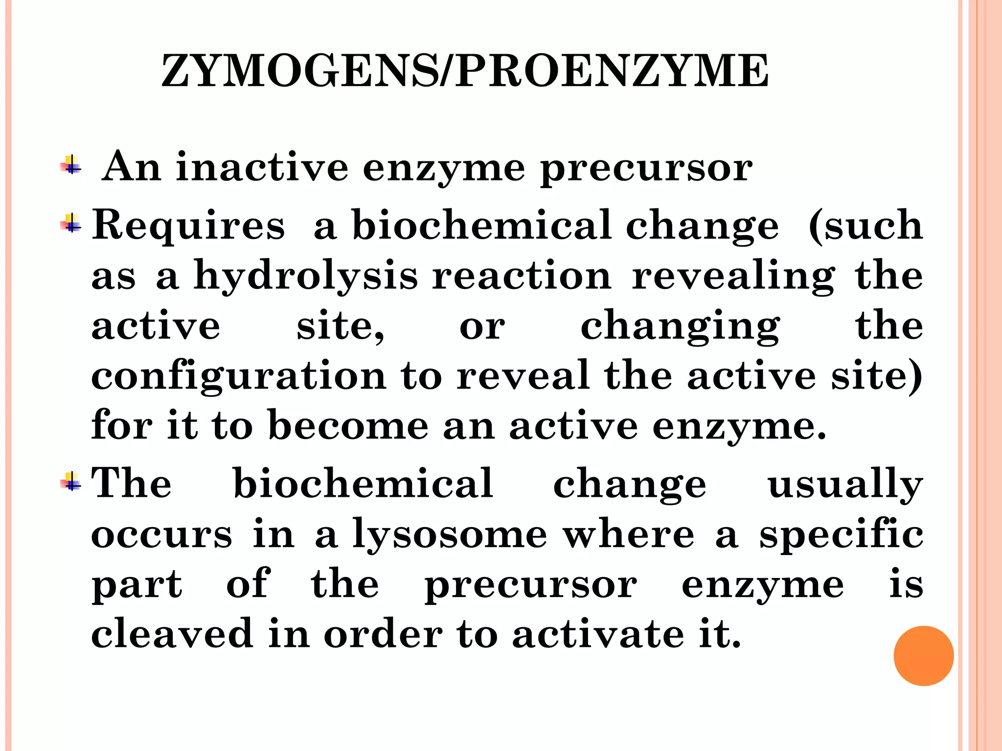 ZYMOGENS/PROENZYME
 An inactive enzyme precursor
Requires a biochemical change (such
as a hydrolysis reaction revealing the
active site, or changing the
configuration to reveal the active site)
for it to become an active enzyme.
The biochemical change usually
occurs in a lysosome where a specific
part of the precursor enzyme is
cleaved in order to activate it. 
 