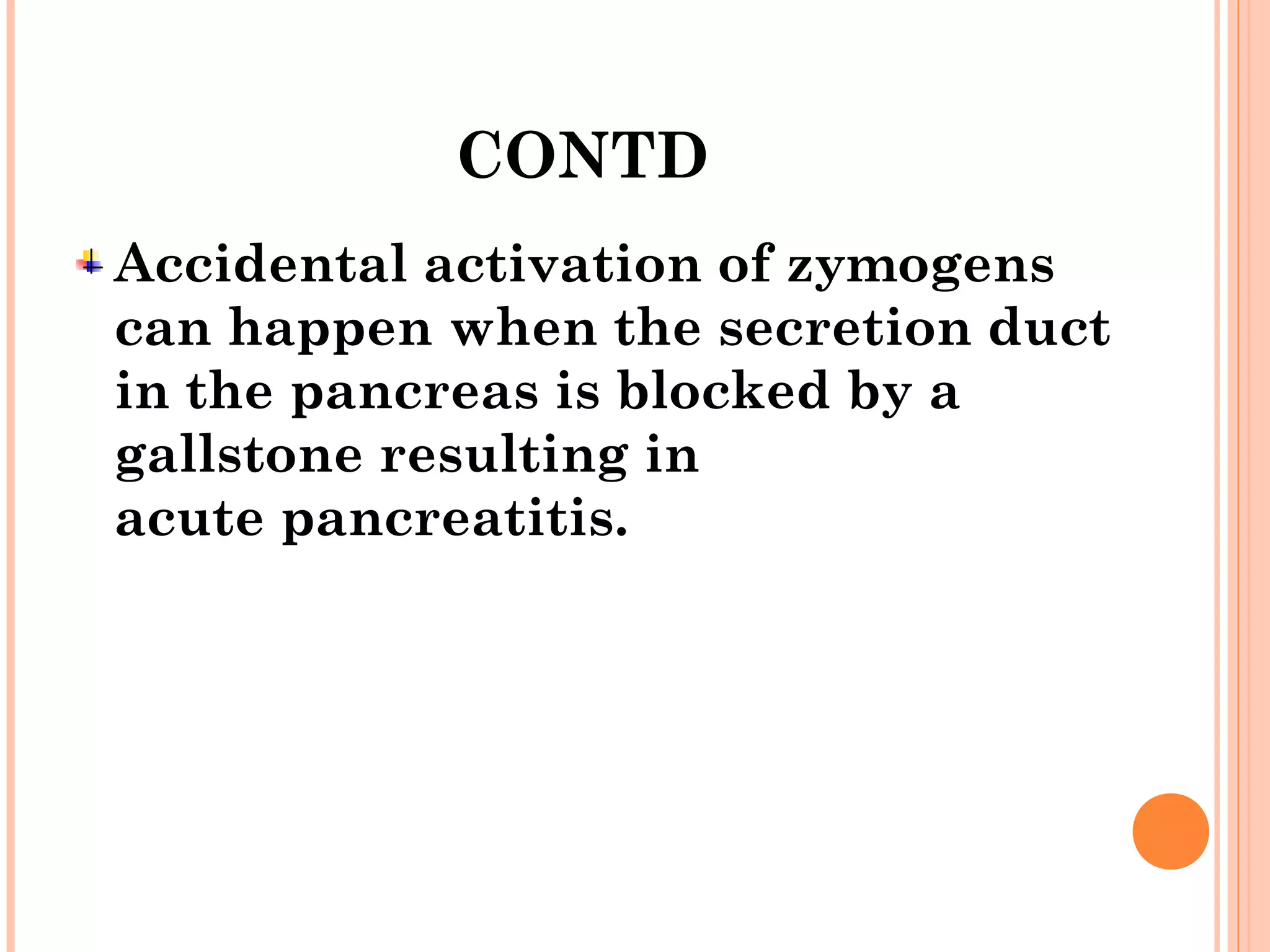 CONTD
Accidental activation of zymogens
can happen when the secretion duct
in the pancreas is blocked by a
gallstone resulting in
acute pancreatitis.
 