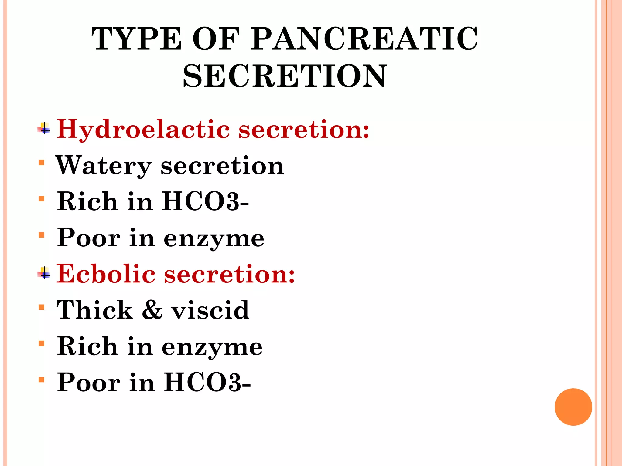 TYPE OF PANCREATIC
SECRETION
Hydroelactic secretion:
 Watery secretion
 Rich in HCO3-
 Poor in enzyme
Ecbolic secretion:
 Thick & viscid
 Rich in enzyme
 Poor in HCO3-
 