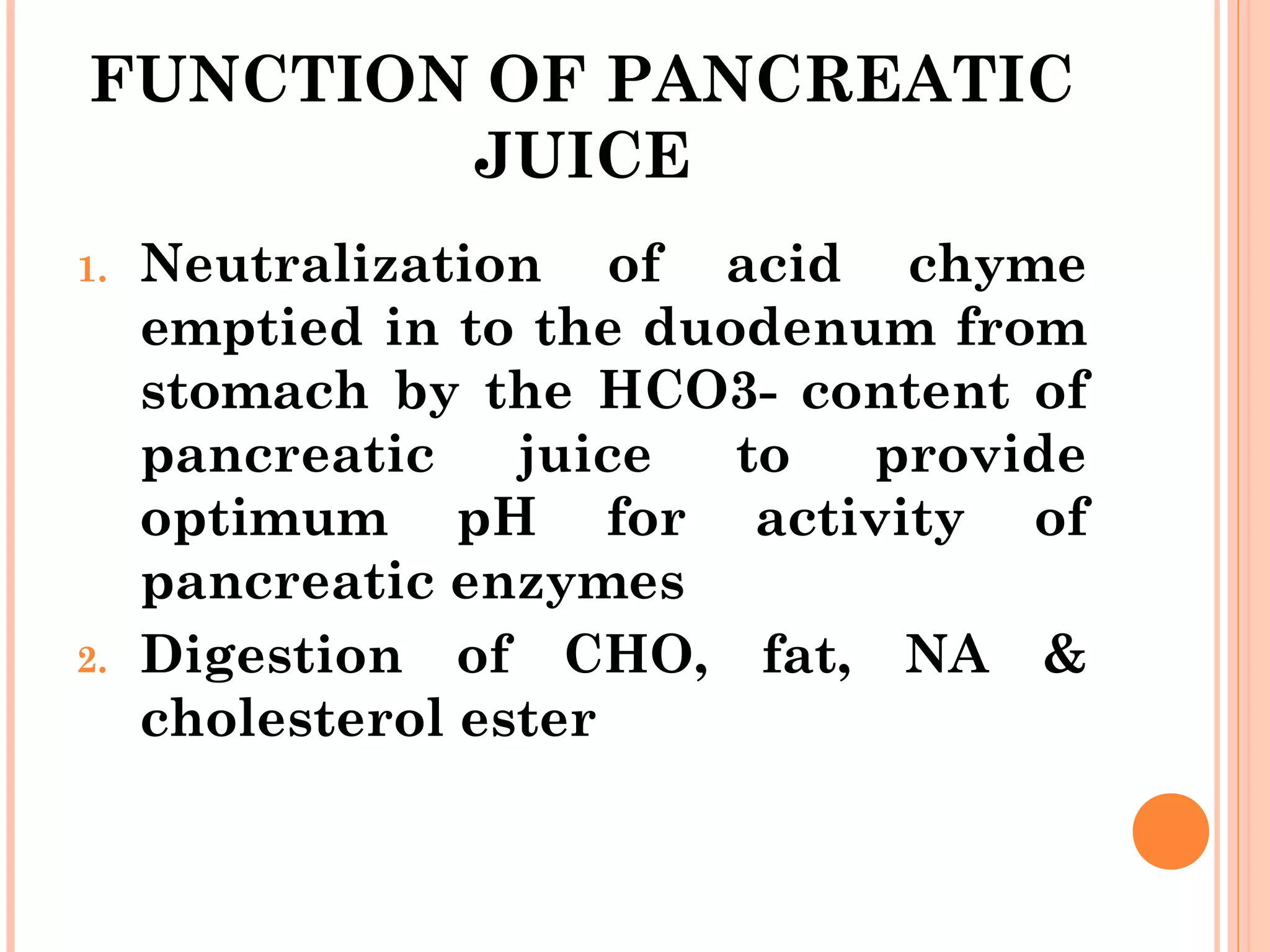 FUNCTION OF PANCREATIC
JUICE
1. Neutralization of acid chyme
emptied in to the duodenum from
stomach by the HCO3- content of
pancreatic juice to provide
optimum pH for activity of
pancreatic enzymes
2. Digestion of CHO, fat, NA &
cholesterol ester
 