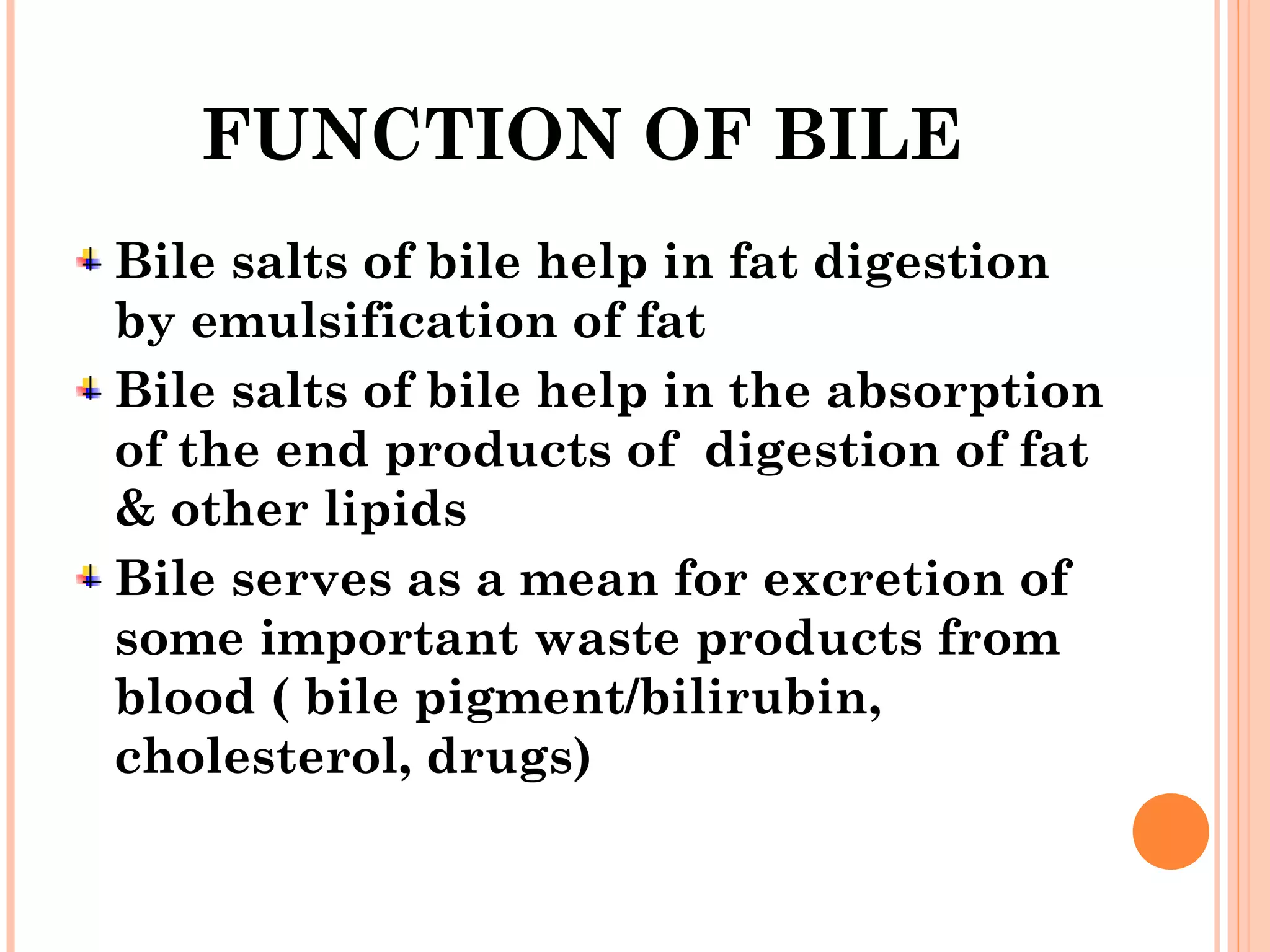 FUNCTION OF BILE
Bile salts of bile help in fat digestion
by emulsification of fat
Bile salts of bile help in the absorption
of the end products of digestion of fat
& other lipids
Bile serves as a mean for excretion of
some important waste products from
blood ( bile pigment/bilirubin,
cholesterol, drugs)
 