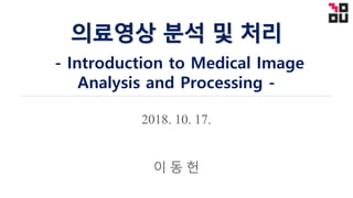 2018. 10. 17.
의료영상 분석 및 처리
- Introduction to Medical Image
Analysis and Processing -
이 동 헌
 