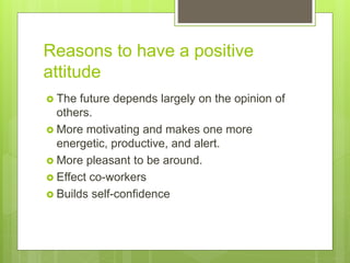 Reasons to have a positive
attitude
 The future depends largely on the opinion of
others.
 More motivating and makes one more
energetic, productive, and alert.
 More pleasant to be around.
 Effect co-workers
 Builds self-confidence
 