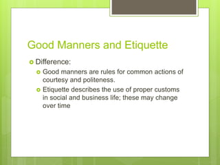 Good Manners and Etiquette
 Difference:
 Good manners are rules for common actions of
courtesy and politeness.
 Etiquette describes the use of proper customs
in social and business life; these may change
over time
 