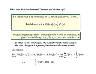 What does The Fundamental Theorem of Calculus say?


  Let the function ƒ be continuous on [a, b] with derivative ƒ'. Then ...




 In words: Integrating a rate of change function ƒ' over an interval [a, b]
           gives the total change in ƒ, ƒ(b) - ƒ(a), over the same interval.

     In other words, the integral of a derivative is the same thing as
     the total change in it's parent function over the same interval.
  Also recall:
 