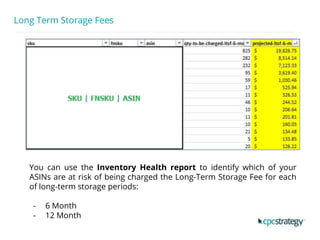 Long Term Storage Fees
You can use the Inventory Health report to identify which of your
ASINs are at risk of being charged the Long-Term Storage Fee for each
of long-term storage periods:
- 6 Month
- 12 Month
 