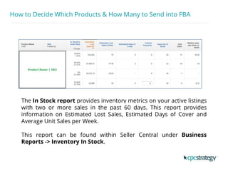 How to Decide Which Products & How Many to Send into FBA
The In Stock report provides inventory metrics on your active listings
with two or more sales in the past 60 days. This report provides
information on Estimated Lost Sales, Estimated Days of Cover and
Average Unit Sales per Week.
This report can be found within Seller Central under Business
Reports -> Inventory In Stock.
 