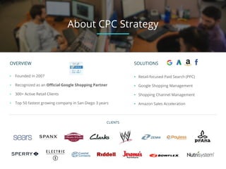 OVERVIEW
• Founded in 2007
• Recognized as an Official Google Shopping Partner
• 300+ Active Retail Clients
• Top 50 fastest growing company in San Diego 3 years
CLIENTS
About CPC Strategy
SOLUTIONS
• Retail-focused Paid Search (PPC)
• Google Shopping Management
• Shopping Channel Management
• Amazon Sales Acceleration
 