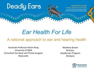 Ear Health For Life
A national approach to ear and hearing health
Matthew Brown
Director,
Deadly Ears Program
Brisbane
Associate Professor Kelvin Kong
University of NSW
Consultant Ear Nose and Throat Surgeon
Newcastle
 
