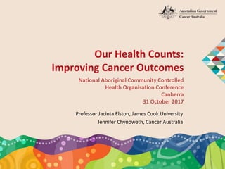 Our Health Counts:
Improving Cancer Outcomes
National Aboriginal Community Controlled
Health Organisation Conference
Canberra
31 October 2017
Professor Jacinta Elston, James Cook University
Jennifer Chynoweth, Cancer Australia
 