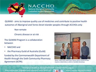 QUMAX - aims to improve quality use of medicines and contribute to positive health
outcomes of Aboriginal and Torres Strait Islander peoples through ACCHOs only
Non-remote
Chronic disease or at risk
Aboriginal health in Aboriginal hands | www.naccho.org.au
Stay connected, engaged and informed with NACCHO www.naccho.org.au/connect
The QUMAX Program is a collaboration
between
• NACCHO and
• the Pharmacy Guild of Australia (Guild)
funded by the Commonwealth Department of
Health through the Sixth Community Pharmacy
Agreement (6CPA).
Above: Jodie Fisher (NACCHO), Sharon Storen (PGoA) & Mike
Stephens (NACCHO) at a 2016-17 QUMAX Workshop.
 