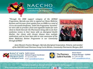 Aboriginal health in Aboriginal hands | www.naccho.org.au
Stay connected, engaged and informed with NACCHO www.naccho.org.au/connect
Sophie Lawson
National Program Coordinator
Ph: 02) 6246 9300
Email: qumax@naccho.org.au
Sharon Storen
Program Manager – QUMAX
Ph: 1300 764 088
Email: qumax@6cpa.com.au
 