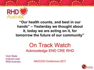 “Our health counts, and best in our
hands” – Yesterday we thought about
it, today we are acting on it, for
tomorrow the future of our community”
On Track Watch
Acknowledge END CRE RHD
NACCHO Conference 2017
Vicki Wade
Cultural Lead
RHD Australia
 
