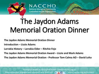 The Jaydon Adams Memorial Oration Dinner
Introduction – Lizzie Adams
Larrakia History – Larrakia Elder – Ritchie Fejo
The Jaydon Adams Memorial Oration Award – Lizzie and Mark Adams
The Jaydon Adams Memorial Oration - Professor Tom Calma AO – David Leha
Aboriginal health in Aboriginal hands | www.naccho.org.au
Stay connected, engaged and informed with NACCHO www.naccho.org.au/connect
The Jaydon Adams
Memorial Oration Dinner
 
